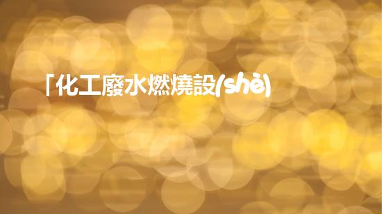「化工廢水燃燒設(shè)備」：高效處理廢水，促進化工產(chǎn)業(yè)可持續(xù)發(fā)展